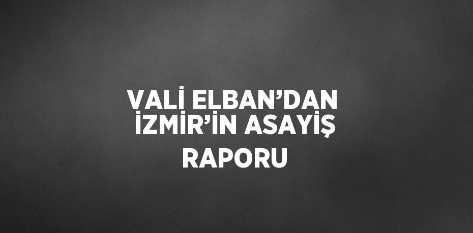 VALİ ELBAN’DAN İZMİR’İN ASAYİŞ RAPORU