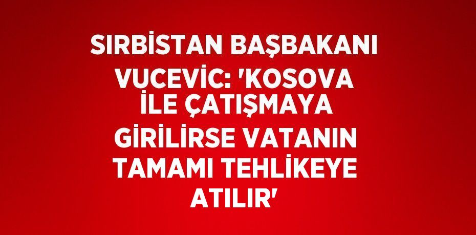 SIRBİSTAN BAŞBAKANI VUCEVİC: 'KOSOVA İLE ÇATIŞMAYA GİRİLİRSE VATANIN TAMAMI TEHLİKEYE ATILIR'