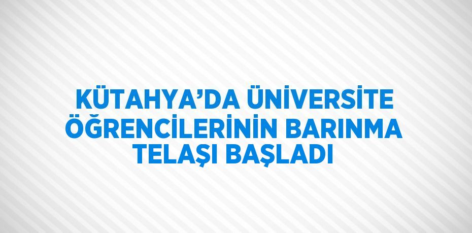 KÜTAHYA’DA ÜNİVERSİTE ÖĞRENCİLERİNİN BARINMA TELAŞI BAŞLADI