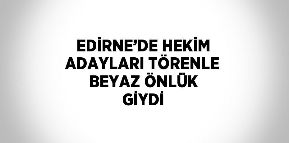 EDİRNE’DE HEKİM ADAYLARI TÖRENLE BEYAZ ÖNLÜK GİYDİ