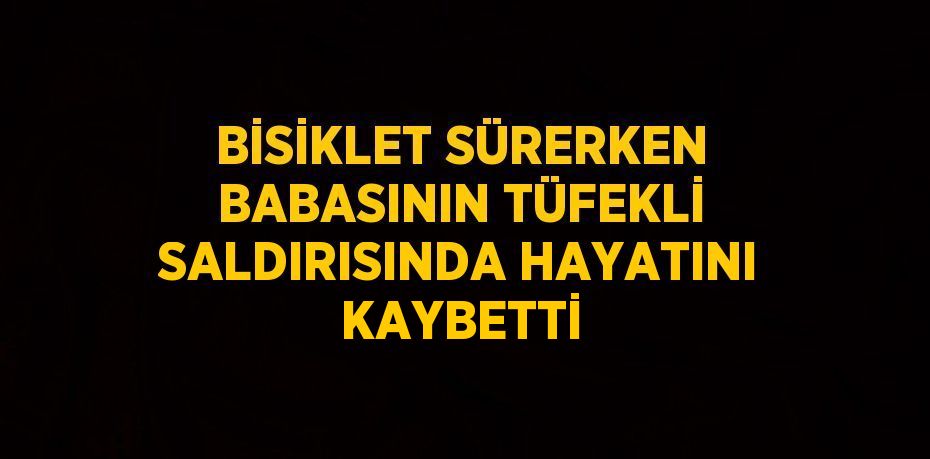 BİSİKLET SÜRERKEN BABASININ TÜFEKLİ SALDIRISINDA HAYATINI KAYBETTİ