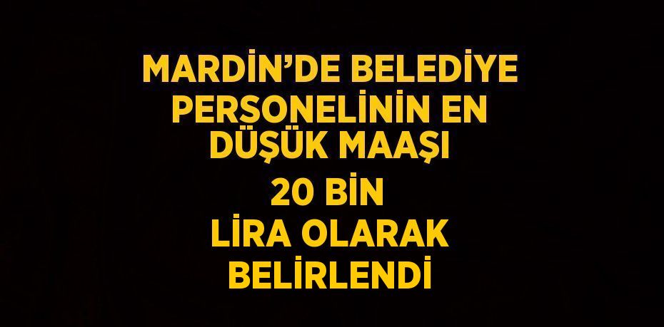 MARDİN’DE BELEDİYE PERSONELİNİN EN DÜŞÜK MAAŞI 20 BİN LİRA OLARAK BELİRLENDİ