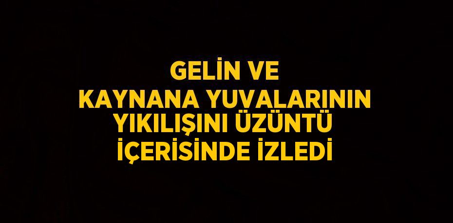 GELİN VE KAYNANA YUVALARININ YIKILIŞINI ÜZÜNTÜ İÇERİSİNDE İZLEDİ