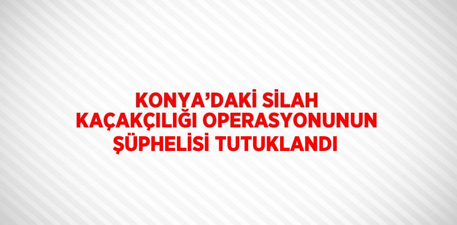 KONYA’DAKİ SİLAH KAÇAKÇILIĞI OPERASYONUNUN ŞÜPHELİSİ TUTUKLANDI