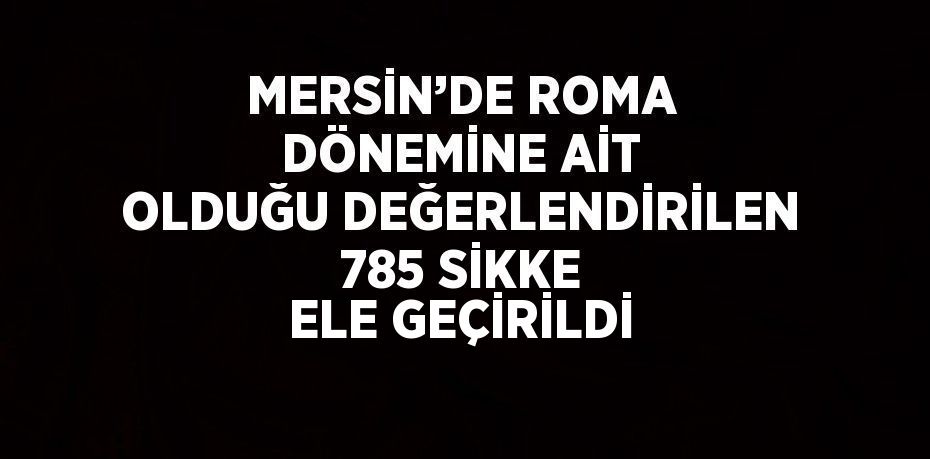 MERSİN’DE ROMA DÖNEMİNE AİT OLDUĞU DEĞERLENDİRİLEN 785 SİKKE ELE GEÇİRİLDİ