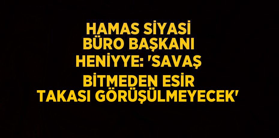 HAMAS SİYASİ BÜRO BAŞKANI HENİYYE: 'SAVAŞ BİTMEDEN ESİR TAKASI GÖRÜŞÜLMEYECEK'