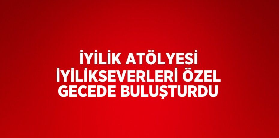 İYİLİK ATÖLYESİ İYİLİKSEVERLERİ ÖZEL GECEDE BULUŞTURDU