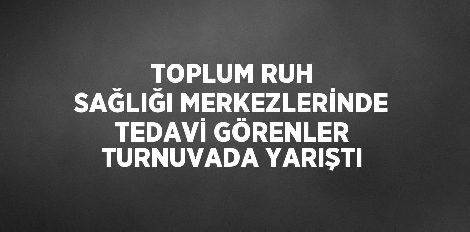 TOPLUM RUH SAĞLIĞI MERKEZLERİNDE TEDAVİ GÖRENLER TURNUVADA YARIŞTI