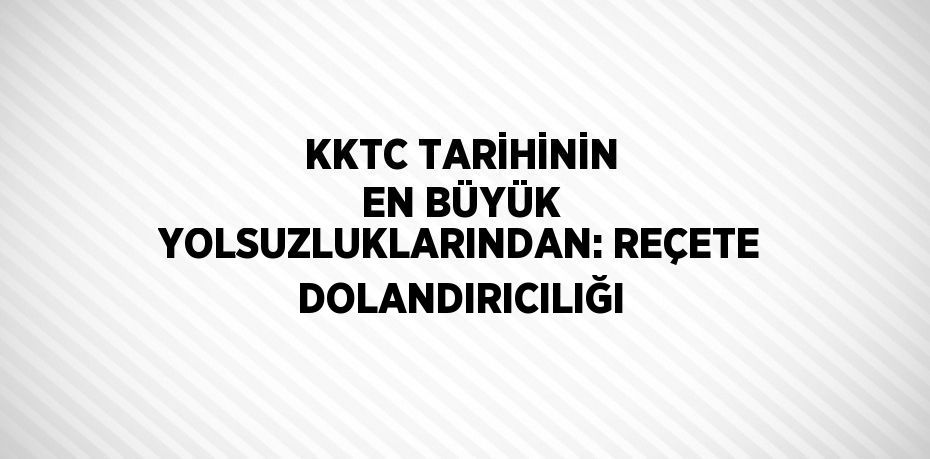 KKTC TARİHİNİN EN BÜYÜK YOLSUZLUKLARINDAN: REÇETE DOLANDIRICILIĞI