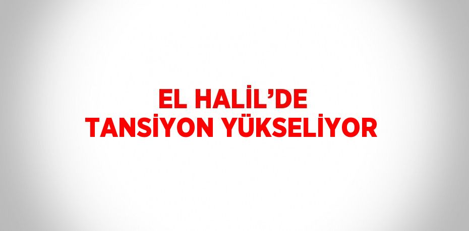 EL HALİL’DE TANSİYON YÜKSELİYOR