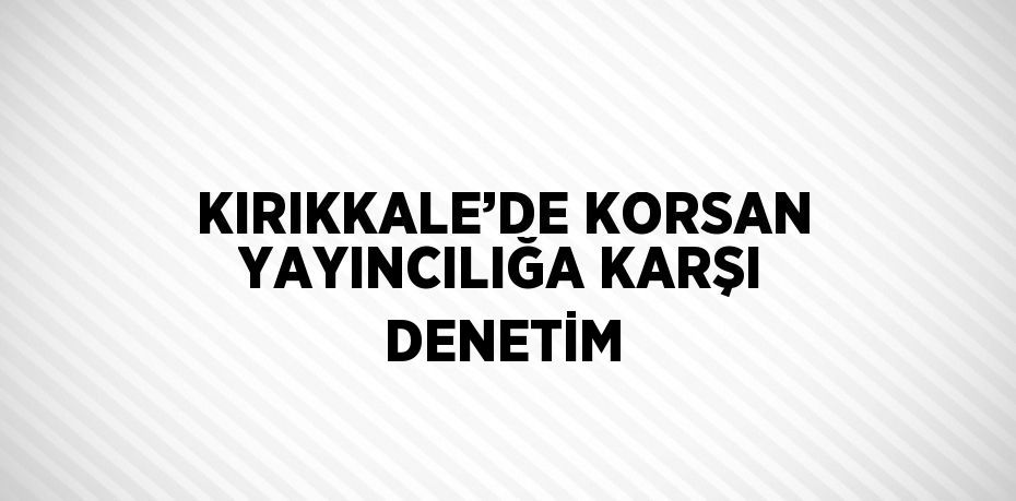 KIRIKKALE’DE KORSAN YAYINCILIĞA KARŞI DENETİM