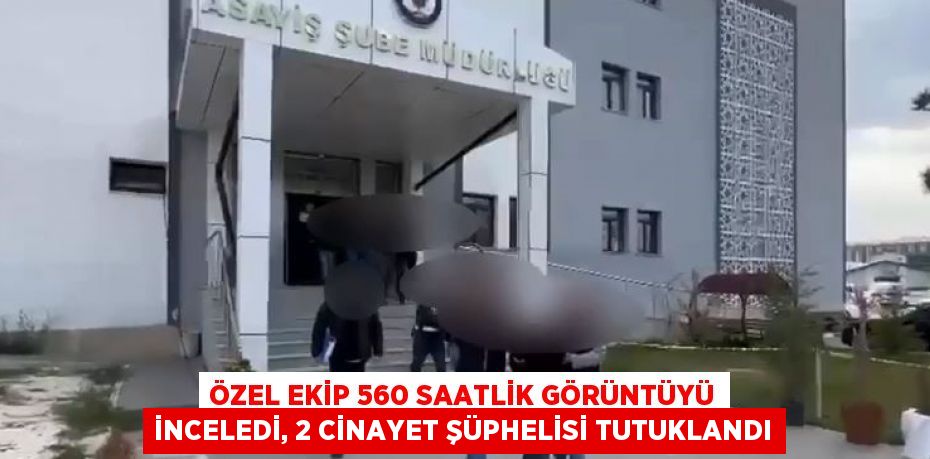 ÖZEL EKİP 560 SAATLİK GÖRÜNTÜYÜ İNCELEDİ, 2 CİNAYET ŞÜPHELİSİ TUTUKLANDI