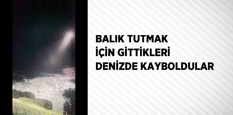 BALIK TUTMAK İÇİN GİTTİKLERİ DENİZDE KAYBOLDULAR