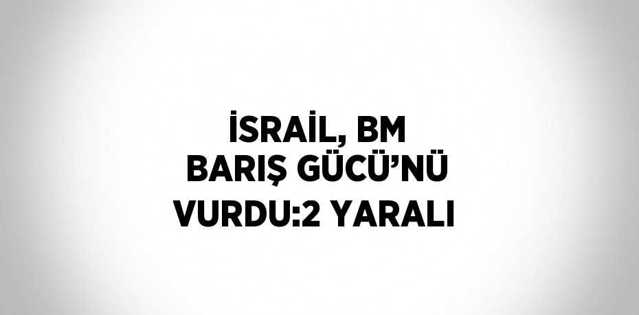 İSRAİL, BM BARIŞ GÜCÜ’NÜ VURDU:2 YARALI