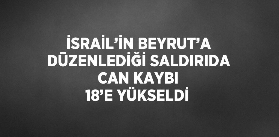 İSRAİL’İN BEYRUT’A DÜZENLEDİĞİ SALDIRIDA CAN KAYBI 18’E YÜKSELDİ