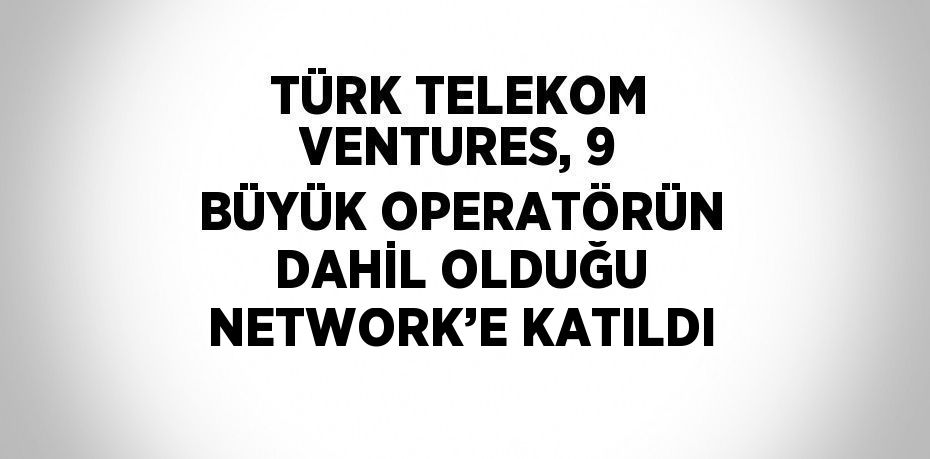 TÜRK TELEKOM VENTURES, 9 BÜYÜK OPERATÖRÜN DAHİL OLDUĞU NETWORK’E KATILDI