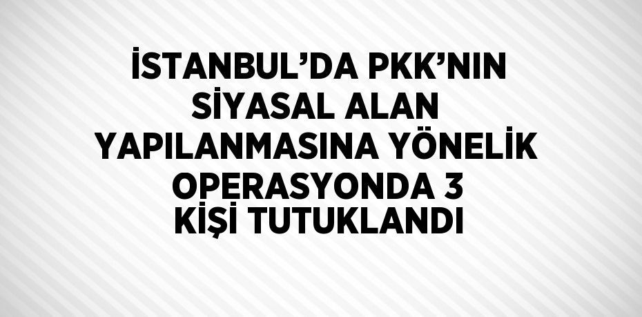 İSTANBUL’DA PKK’NIN SİYASAL ALAN YAPILANMASINA YÖNELİK OPERASYONDA 3 KİŞİ TUTUKLANDI