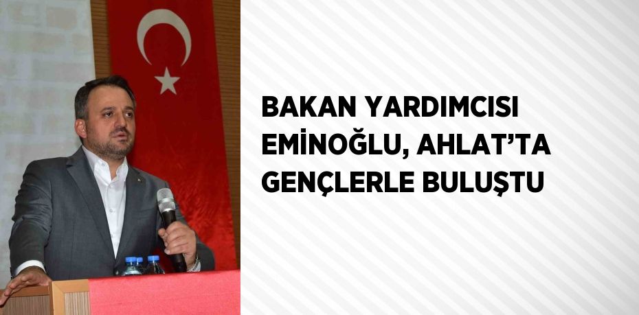 BAKAN YARDIMCISI EMİNOĞLU, AHLAT’TA GENÇLERLE BULUŞTU