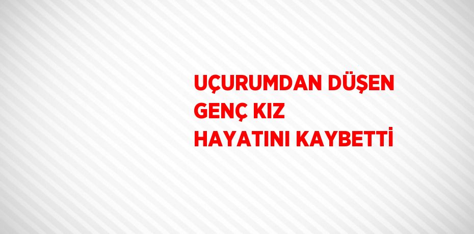 UÇURUMDAN DÜŞEN GENÇ KIZ HAYATINI KAYBETTİ