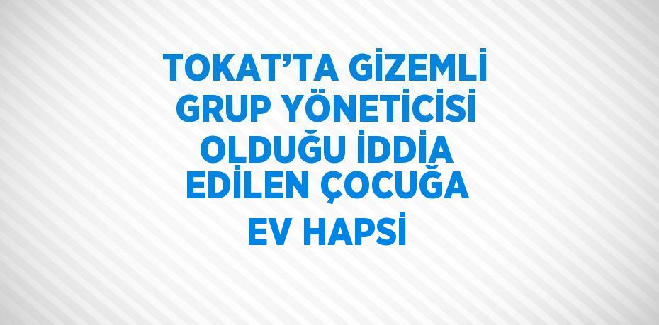 TOKAT’TA GİZEMLİ GRUP YÖNETİCİSİ OLDUĞU İDDİA EDİLEN ÇOCUĞA EV HAPSİ