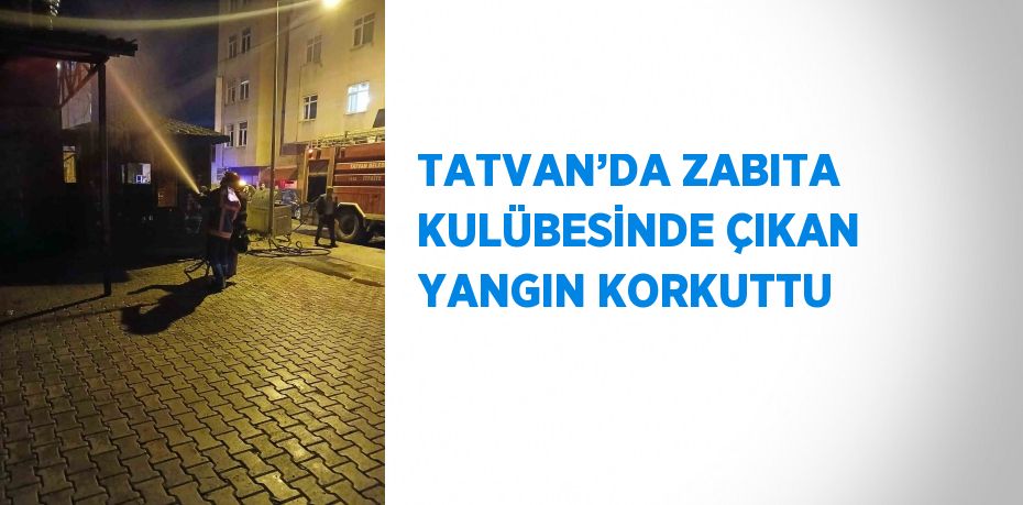 TATVAN’DA ZABITA KULÜBESİNDE ÇIKAN YANGIN KORKUTTU