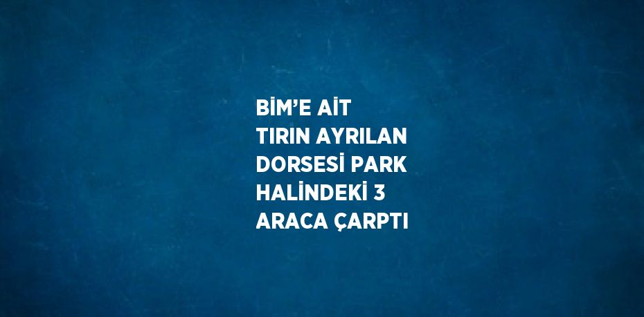 BİM’E AİT TIRIN AYRILAN DORSESİ PARK HALİNDEKİ 3 ARACA ÇARPTI