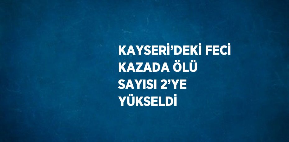 KAYSERİ’DEKİ FECİ KAZADA ÖLÜ SAYISI 2’YE YÜKSELDİ