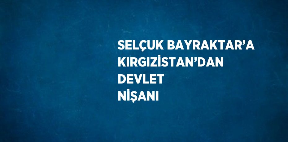 SELÇUK BAYRAKTAR’A KIRGIZİSTAN’DAN DEVLET NİŞANI