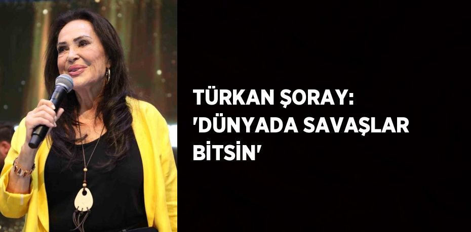 TÜRKAN ŞORAY: 'DÜNYADA SAVAŞLAR BİTSİN'