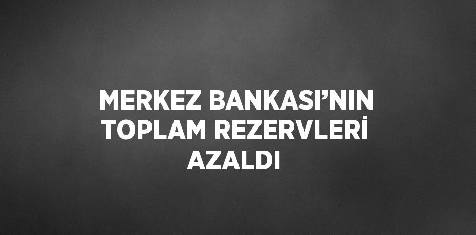 MERKEZ BANKASI’NIN TOPLAM REZERVLERİ AZALDI