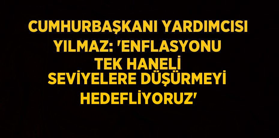 CUMHURBAŞKANI YARDIMCISI YILMAZ: 'ENFLASYONU TEK HANELİ SEVİYELERE DÜŞÜRMEYİ HEDEFLİYORUZ'