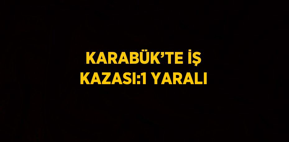 KARABÜK’TE İŞ KAZASI:1 YARALI