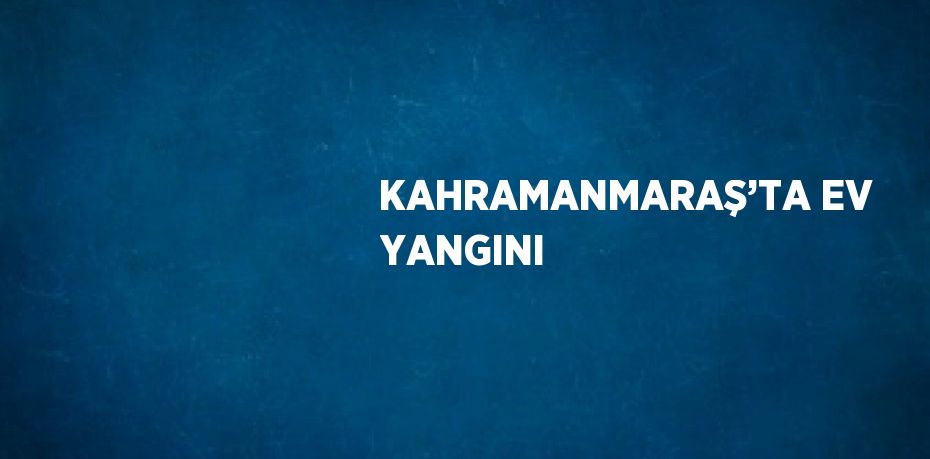 KAHRAMANMARAŞ’TA EV YANGINI