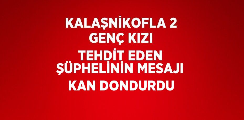 KALAŞNİKOFLA 2 GENÇ KIZI TEHDİT EDEN ŞÜPHELİNİN MESAJI KAN DONDURDU