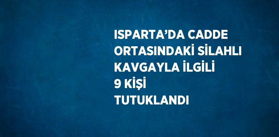 ISPARTA’DA CADDE ORTASINDAKİ SİLAHLI KAVGAYLA İLGİLİ 9 KİŞİ TUTUKLANDI