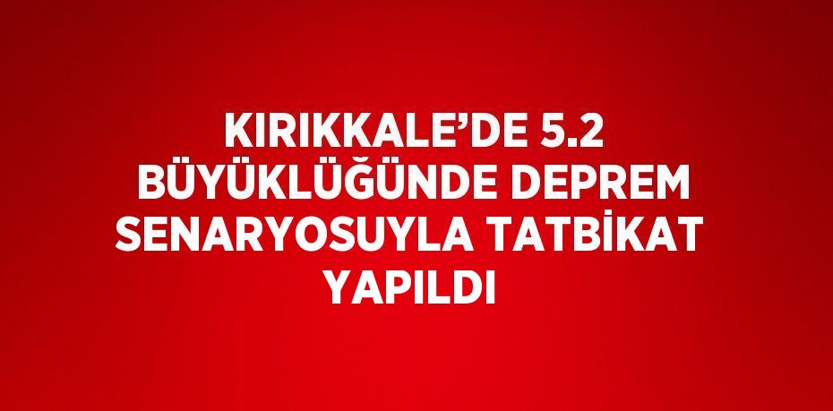 KIRIKKALE’DE 5.2 BÜYÜKLÜĞÜNDE DEPREM SENARYOSUYLA TATBİKAT YAPILDI