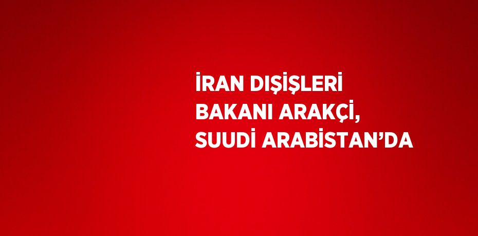 İRAN DIŞİŞLERİ BAKANI ARAKÇİ, SUUDİ ARABİSTAN’DA