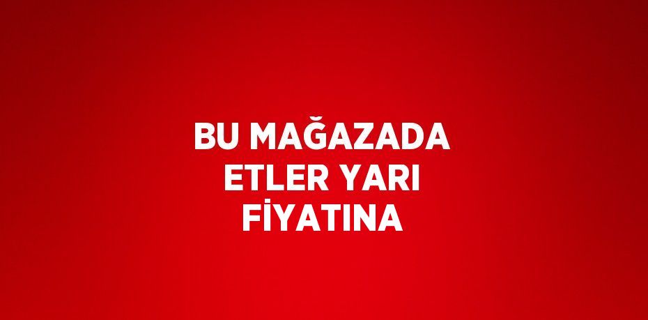 BU MAĞAZADA ETLER YARI FİYATINA