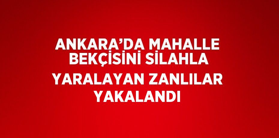 ANKARA’DA MAHALLE BEKÇİSİNİ SİLAHLA YARALAYAN ZANLILAR YAKALANDI