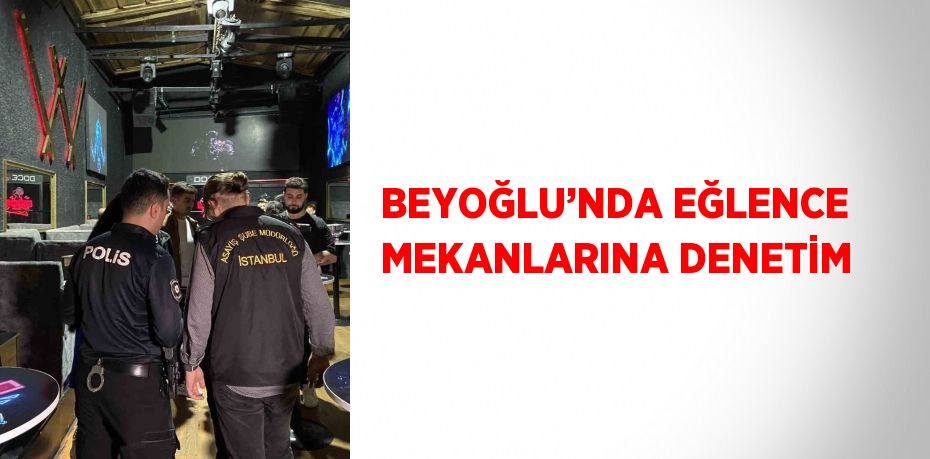 BEYOĞLU’NDA EĞLENCE MEKANLARINA DENETİM