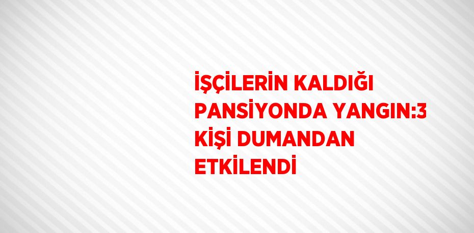 İŞÇİLERİN KALDIĞI PANSİYONDA YANGIN:3 KİŞİ DUMANDAN ETKİLENDİ