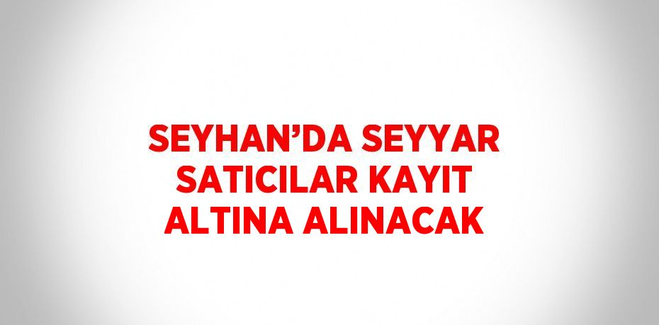 SEYHAN’DA SEYYAR SATICILAR KAYIT ALTINA ALINACAK