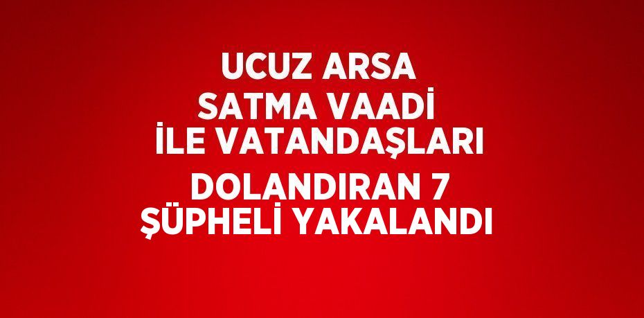 UCUZ ARSA SATMA VAADİ İLE VATANDAŞLARI DOLANDIRAN 7 ŞÜPHELİ YAKALANDI