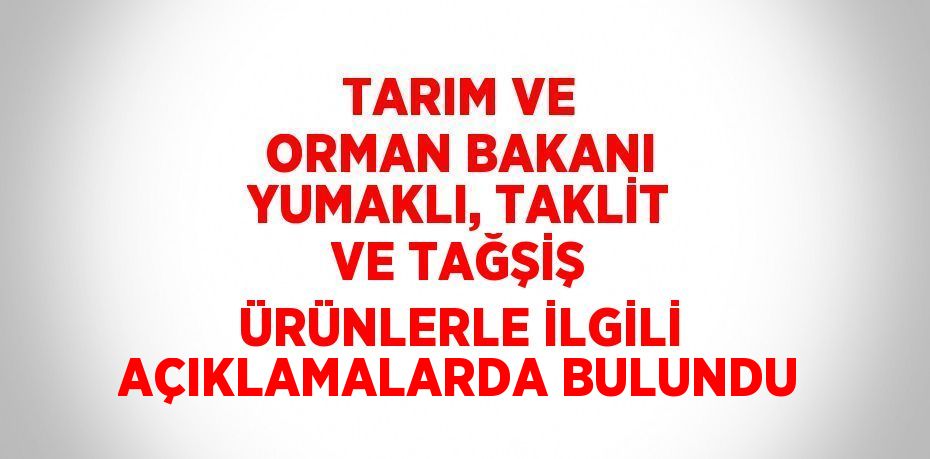 TARIM VE ORMAN BAKANI YUMAKLI, TAKLİT VE TAĞŞİŞ ÜRÜNLERLE İLGİLİ AÇIKLAMALARDA BULUNDU