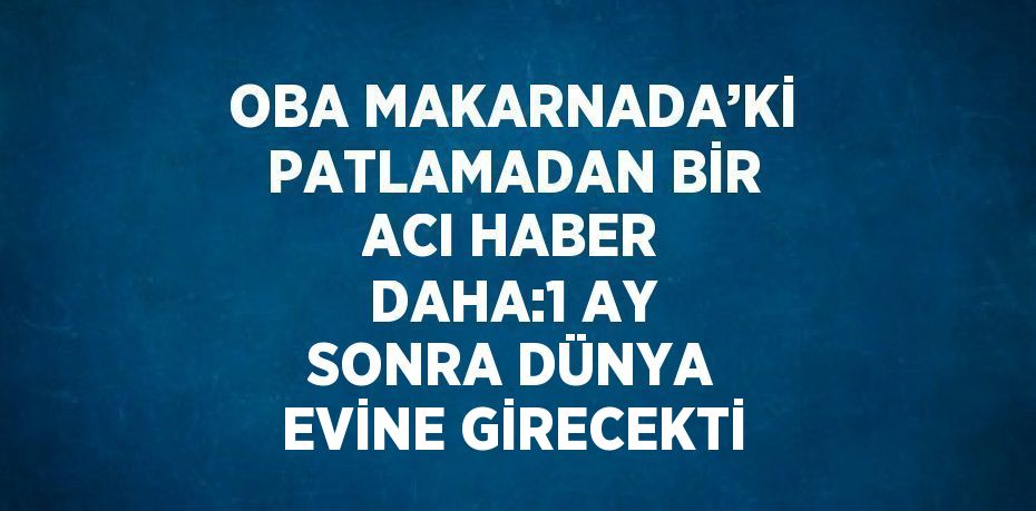 OBA MAKARNADA’Kİ PATLAMADAN BİR ACI HABER DAHA:1 AY SONRA DÜNYA EVİNE GİRECEKTİ