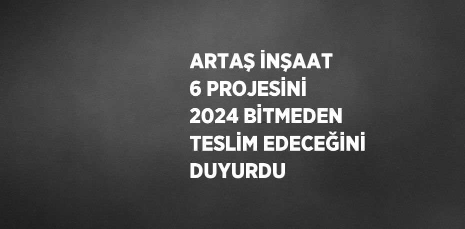 ARTAŞ İNŞAAT 6 PROJESİNİ 2024 BİTMEDEN TESLİM EDECEĞİNİ DUYURDU