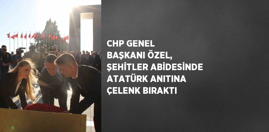 CHP GENEL BAŞKANI ÖZEL, ŞEHİTLER ABİDESİNDE ATATÜRK ANITINA ÇELENK BIRAKTI