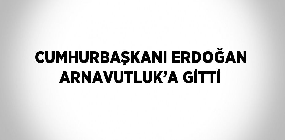 CUMHURBAŞKANI ERDOĞAN ARNAVUTLUK’A GİTTİ