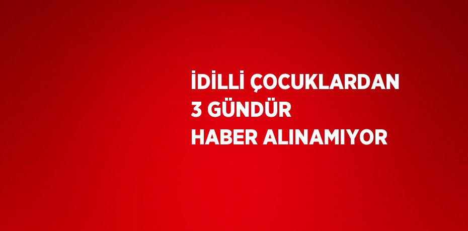 İDİLLİ ÇOCUKLARDAN 3 GÜNDÜR HABER ALINAMIYOR