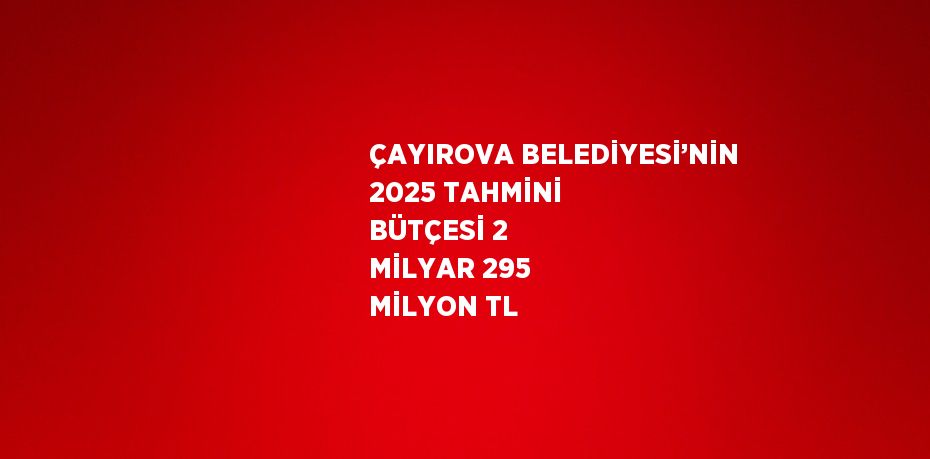 ÇAYIROVA BELEDİYESİ’NİN 2025 TAHMİNİ BÜTÇESİ 2 MİLYAR 295 MİLYON TL